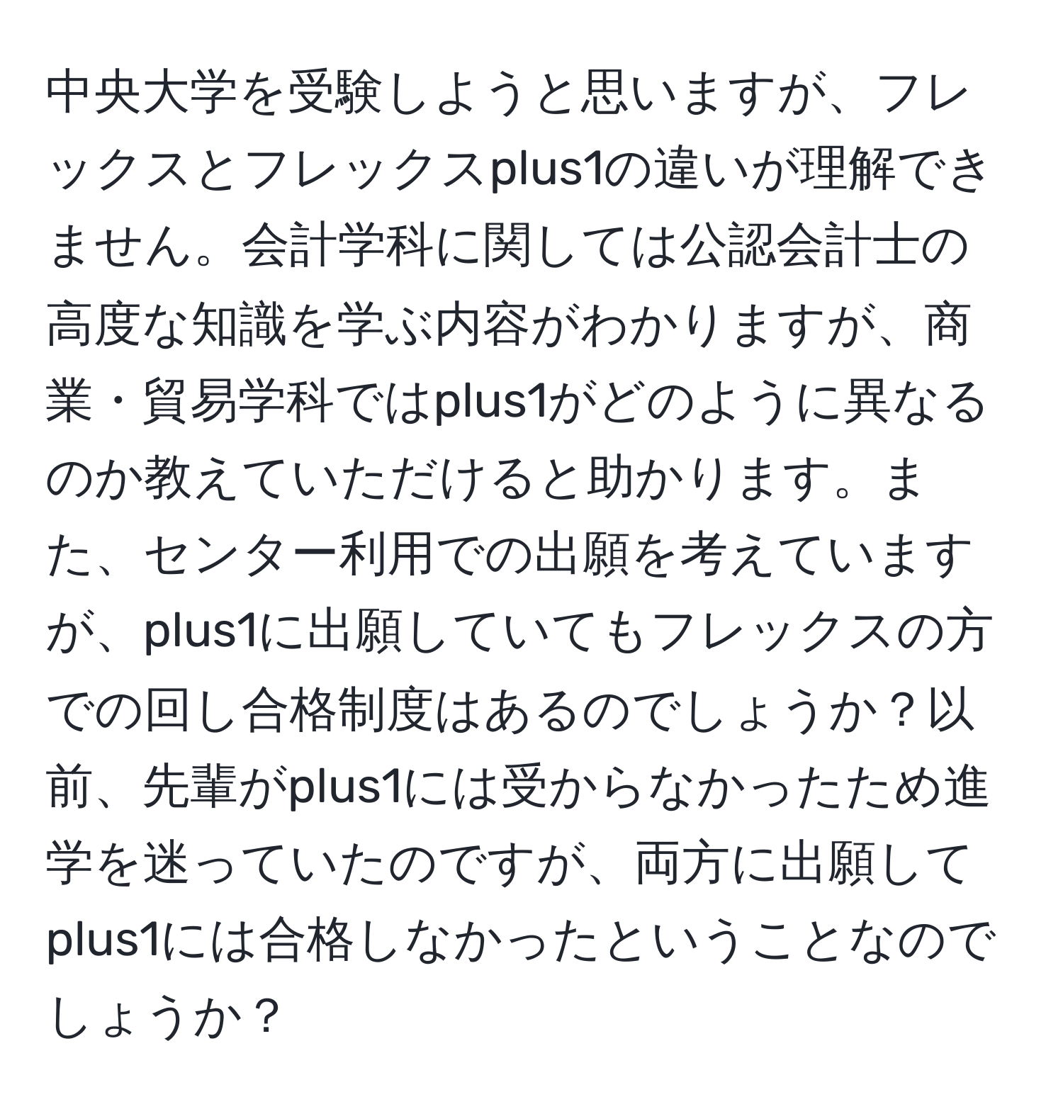 中央大学を受験しようと思いますが、フレックスとフレックスplus1の違いが理解できません。会計学科に関しては公認会計士の高度な知識を学ぶ内容がわかりますが、商業・貿易学科ではplus1がどのように異なるのか教えていただけると助かります。また、センター利用での出願を考えていますが、plus1に出願していてもフレックスの方での回し合格制度はあるのでしょうか？以前、先輩がplus1には受からなかったため進学を迷っていたのですが、両方に出願してplus1には合格しなかったということなのでしょうか？