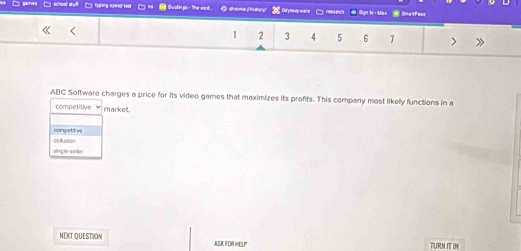 an school stuff typing speed te Du olin go - The worl... ) chrome./ history/ Odysseyware reasech Sign In + Ma x SmortPass
1 2 3 4 5 6 1
ABC Software charges a price for its video games that maximizes its profits. This company most likely functions in a
competitive market.
competitive
collusion
single-seller
NEXT QUESTION TURN IT IN
ASK FOR HELP