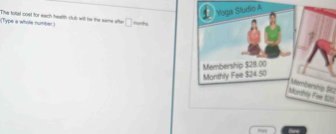 Yoga Studio A 
The total cost for each health club will be the same after □ moriths 
(Type a whole number.) 
Membership $28.00
Monthly Fee $24.50
Membership SE2 
Monthly Fee 520
Prine