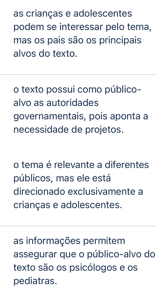 as crianças e adolescentes
podem se interessar pelo tema,
mas os pais são os principais
alvos do texto.
o texto possui como público-
alvo as autoridades
governamentais, pois aponta a
necessidade de projetos.
o tema é relevante a diferentes
públicos, mas ele está
direcionado exclusivamente a
crianças e adolescentes.
as informações permitem
assegurar que o público-alvo do
texto são os psicólogos e os
pediatras.