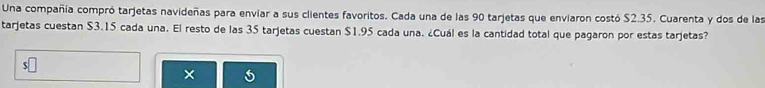 Una compañía compró tarjetas navideñas para envíar a sus clientes favoritos. Cada una de las 90 tarjetas que enviaron costó $2.35. Cuarenta y dos de las 
tarjetas cuestan $3.15 cada una. El resto de las 35 tarjetas cuestan $1.95 cada una. ¿Cuál es la cantidad total que pagaron por estas tarjetas? 
× 5