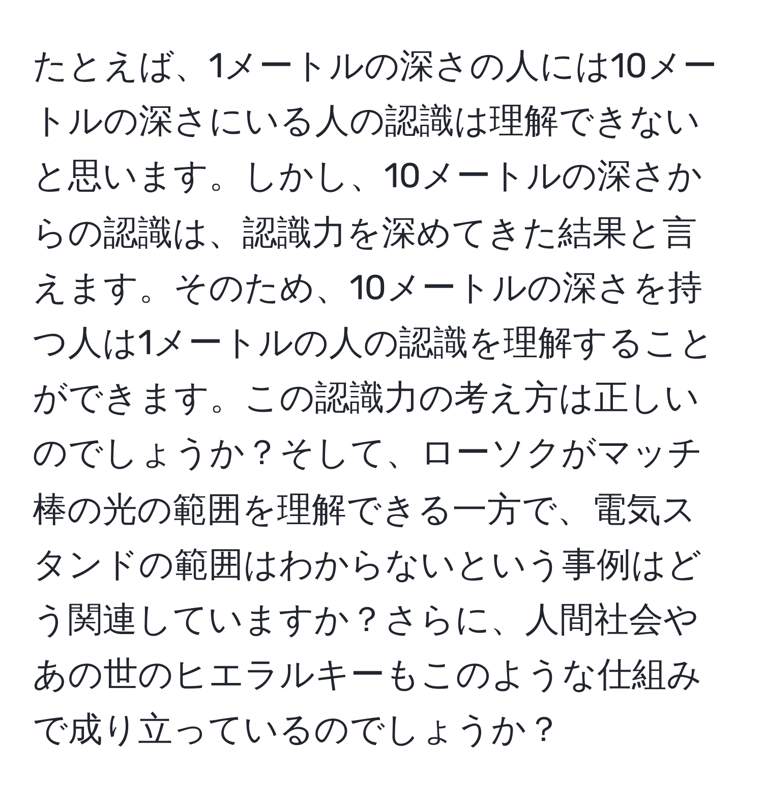 たとえば、1メートルの深さの人には10メートルの深さにいる人の認識は理解できないと思います。しかし、10メートルの深さからの認識は、認識力を深めてきた結果と言えます。そのため、10メートルの深さを持つ人は1メートルの人の認識を理解することができます。この認識力の考え方は正しいのでしょうか？そして、ローソクがマッチ棒の光の範囲を理解できる一方で、電気スタンドの範囲はわからないという事例はどう関連していますか？さらに、人間社会やあの世のヒエラルキーもこのような仕組みで成り立っているのでしょうか？