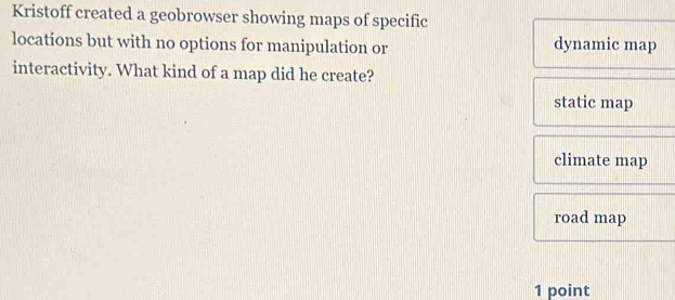 Kristoff created a geobrowser showing maps of specific
locations but with no options for manipulation or dynamic map
interactivity. What kind of a map did he create?
static map
climate map
road map
1 point