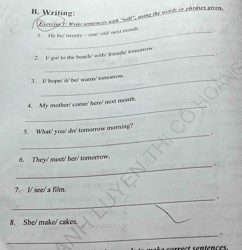 Writing: 
Exercise 1: Write sentences with “will”, using the words or phrases given. 
1. He be/ twenty — one/ old/ next month. 
2. I/ go/ to the beach/ with/ friends/ tomorrow. 
. 
3. I/ hope/ it/ be/ warm/ tomorrow. 
. 
_ 
4. My mother/ come/ here/ next month. 
5. What/ you/ do/ tomorrow morning? 
_. 
6. They/ meet/ her/ tomorrow. 
_. 
7. I/ see/ a film. 
_. 
8. She/ make/ cakes. 
_. 
p e c t sentenc e s .