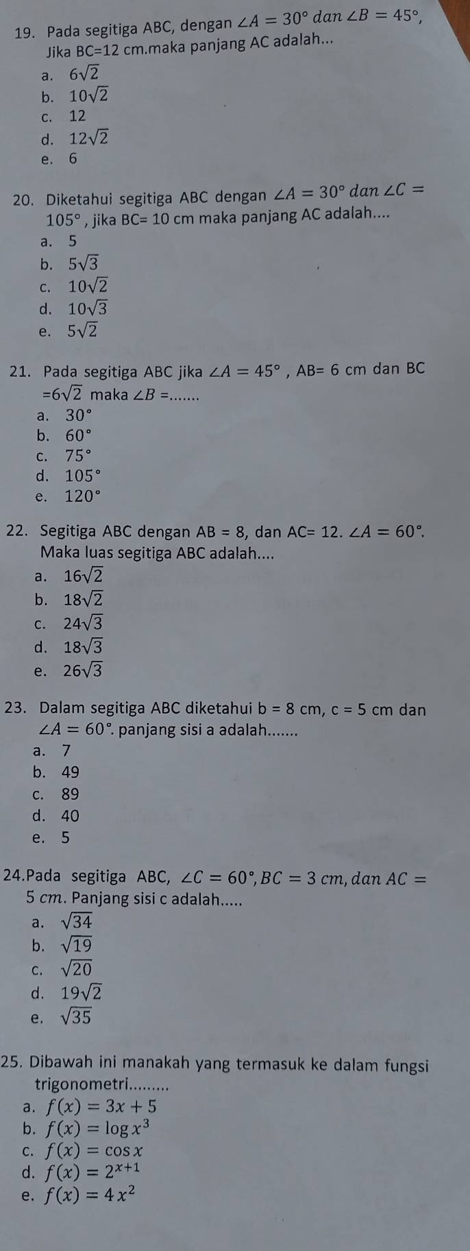 Pada segitiga ABC, dengan ∠ A=30° da n∠ B=45°,
Jika BC=12 cm.maka panjang AC adalah...
a. 6sqrt(2)
b. 10sqrt(2)
c. 12
d. 12sqrt(2)
e. 6
20. Diketahui segitiga ABC dengan ∠ A=30° dan ∠ C=
105° , jika BC=10cm maka panjang AC adalah....
a. 5
b. 5sqrt(3)
c. 10sqrt(2)
d. 10sqrt(3)
e. 5sqrt(2)
21. Pada segitiga ABC jika ∠ A=45°,AB=6cm dan BC
=6sqrt(2) maka ∠ B=...
a. 30°
b. 60°
C. 75°
d. 105°
e. 120°
22. Segitiga ABC dengan AB=8 , dan AC=12.∠ A=60°.
Maka luas segitiga ABC adalah....
a. 16sqrt(2)
b. 18sqrt(2)
C. 24sqrt(3)
d. 18sqrt(3)
e. 26sqrt(3)
23. Dalam segitiga ABC diketahui b=8cm,c=5 cm dan
∠ A=60° panjang sisi a adalah.......
a. 7
b. 49
c. 89
d. 40
e. 5
24.Pada segitiga ABC, ∠ C=60°,BC=3cm , dan AC=
5 cm. Panjang sisi c adalah.....
a. sqrt(34)
b. sqrt(19)
C. sqrt(20)
d. 19sqrt(2)
e. sqrt(35)
25. Dibawah ini manakah yang termasuk ke dalam fungsi
trigonometri.........
a. f(x)=3x+5
b. f(x)=log x^3
C. f(x)=cos x
d. f(x)=2^(x+1)
e. f(x)=4x^2