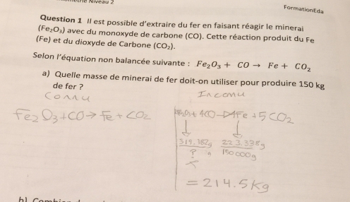 FormationEda 
Question 1 Il est possible d'extraire du fer en faisant réagir le minerai
(Fe_2O_3) avec du monoxyde de carbone (CO). Cette réaction produit du Fe
(Fe) et du dioxyde de Carbone (CO_2). 
Selon l'équation non balancée suivante : Fe_2O_3+COto Fe+CO_2
a) Quelle masse de minerai de fer doit-on utiliser pour produire 150 kg
de fer ?