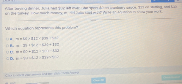 After buying dinner, Julia had $32 left over. She spent $9 on cranberry sauce, $12 on stuffing, and $39
on the turkey. How much money, m, did Julia start with? Write an equation to show your work.
Which equation represents this problem?
A. m=$9* $12* $39+$32
B. m=$9+$12+$39+$32
C. m=$9+$12+$39-$32
D. m=$9* $12* $39* $32
Click to select your answer and then click Check Answer
Clear All Check Anawen