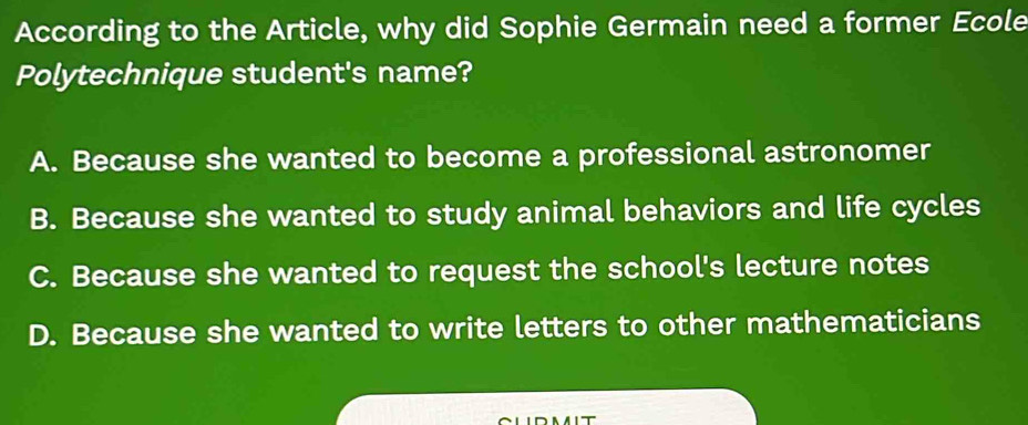 According to the Article, why did Sophie Germain need a former Ecole
Polytechnique student's name?
A. Because she wanted to become a professional astronomer
B. Because she wanted to study animal behaviors and life cycles
C. Because she wanted to request the school's lecture notes
D. Because she wanted to write letters to other mathematicians
NA IT