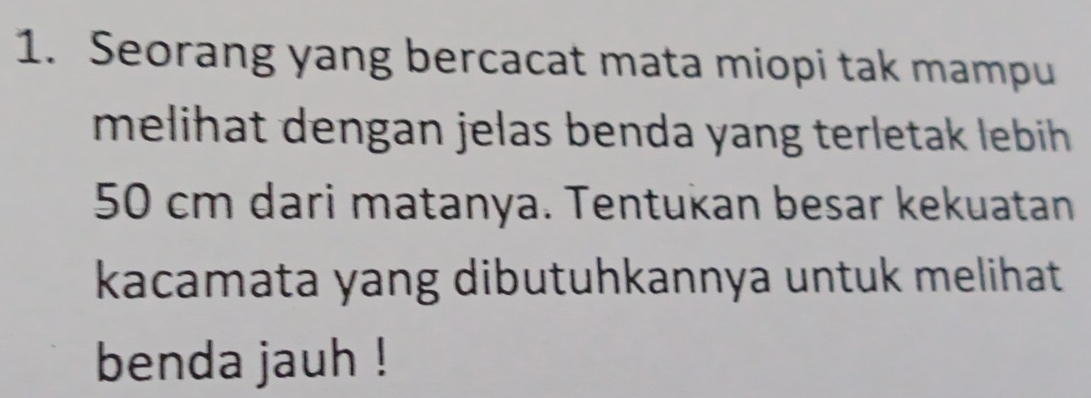 Seorang yang bercacat mata miopi tak mampu 
melihat dengan jelas benda yang terletak lebih .
50 cm dari matanya. Tentukan besar kekuatan 
kacamata yang dibutuhkannya untuk melihat 
benda jauh !