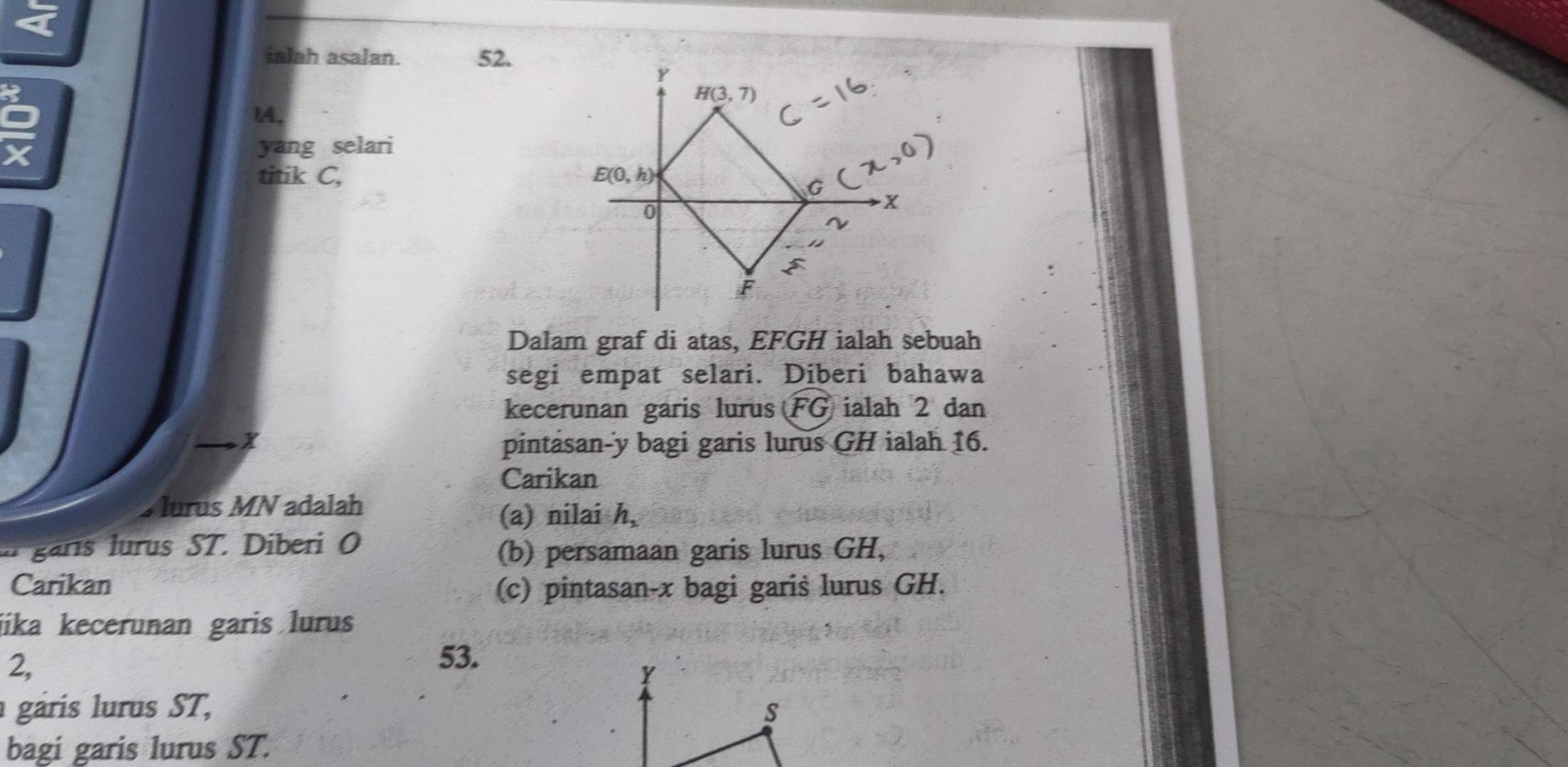 ialah asalan. 52.
1A,
X
yang selari
titik C, 
Dalam graf di atas, EFGH ialah sebuah
segi empat selari. Diberi bahawa
kecerunan garis lurus FG ialah 2 dan
pintasan-y bagi garis lurus GH ialah 16.
Carikan
Murus MN adalah
(a) nilai h_2
garis lurus ST. Diberi O
(b) persamaan garis lurus GH,
Carikan (c) pintasan-x bagi garis lurus GH.
jika kecerunan garis lurus
2,
53.
￥
gáris lurus ST, S
bagi garis lurus ST.