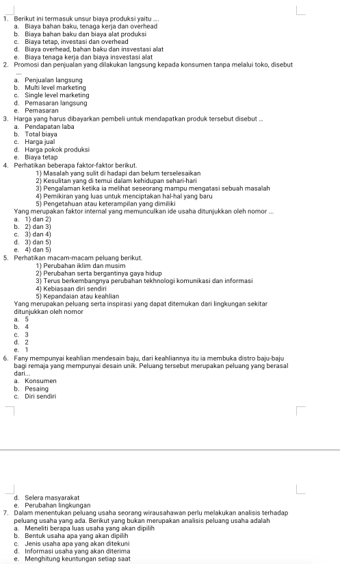 Berikut ini termasuk unsur biaya produksi yaitu ….
a. Biaya bahan baku, tenaga kerja dan overhead
b. Biaya bahan baku dan biaya alat produksi
c. Biaya tetap, investasi dan overhead
d. Biaya overhead, bahan baku dan insvestasi alat
e. Biaya tenaga kerja dan biaya insvestasi alat
2. Promosi dan penjualan yang dilakukan langsung kepada konsumen tanpa melalui toko, disebut
a. Penjualan langsung
b. Multi level marketing
c. Single level marketing
d. Pemasaran langsung
e. Pemasarar
3. Harga yang harus dibayarkan pembeli untuk mendapatkan produk tersebut disebut ...
aPendapatan laba
b. Total biaya
c. Harga jual
d. Harga pokok produksi
e Biaya tetap
4. Perhatikan beberapa faktor-faktor berikut.
1) Masalah yang sulit di hadapi dan belum terselesaikan
2) Kesulitan yang di temui dalam kehidupan sehari-hari
3) Pengalaman ketika ia melihat seseorang mampu mengatasi sebuah masalah
4) Pemikiran yang luas untuk menciptakan hal-hal yang baru
5) Pengetahuan atau keterampilan yang dimiliki
Yang merupakan faktor internal yang memunculkan ide usaha ditunjukkan oleh nomor ...
a. 1) dan 2)
b. 2) dan 3)
c. 3) dan 4
d. 3) dan 5)
e. 4) dan 5)
5. Perhatikan macam-macam peluang berikut.
1) Perubahan iklim dan musim
2) Perubahan serta bergantinya gaya hidup
3) Terus berkembangnya perubahan tekhnologi komunikasi dan informasi
4) Kebiasaan diri sendir
5) Kepandaian atau keahlian
Yang merupakan peluang serta inspirasi yang dapat ditemukan dari lingkungan sekitar
ditunjukkan oleh nomor
a. 5
b. 4
c. 3
d. 2
e. 1
6. Fany mempunyai keahlian mendesain baju, dari keahliannya itu ia membuka distro baju-baju
bagi remaja yang mempunyai desain unik. Peluang tersebut merupakan peluang yang berasal
a. Konsumen dari...
b. Pesaing
c. Diri sendiri
d. Selera masyarakat
e. Perubahan lingkungan
7. Dalam menentukan peluang usaha seorang wirausahawan perlu melakukan analisis terhadap
peluang usaha yang ada. Berikut yang bukan merupakan analisis peluang usaha adalah
a. Meneliti berapa luas usaha yang akan dipilih
b. Bentuk usaha apa yang akan dipilih
c. Jenis usaha apa yang akan ditekuni
d. Informasi usaha yang akan diterima
e. Menghitung keuntungan setiap saat