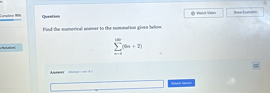 Complete: 90% Question Watch Video Show Examples 
Find the numerical answer to the summation given below. 
Notation)
sumlimits _(n=4)^(100)(6n+2)
Answer Attempt 1 out of 2 
Submit Answer