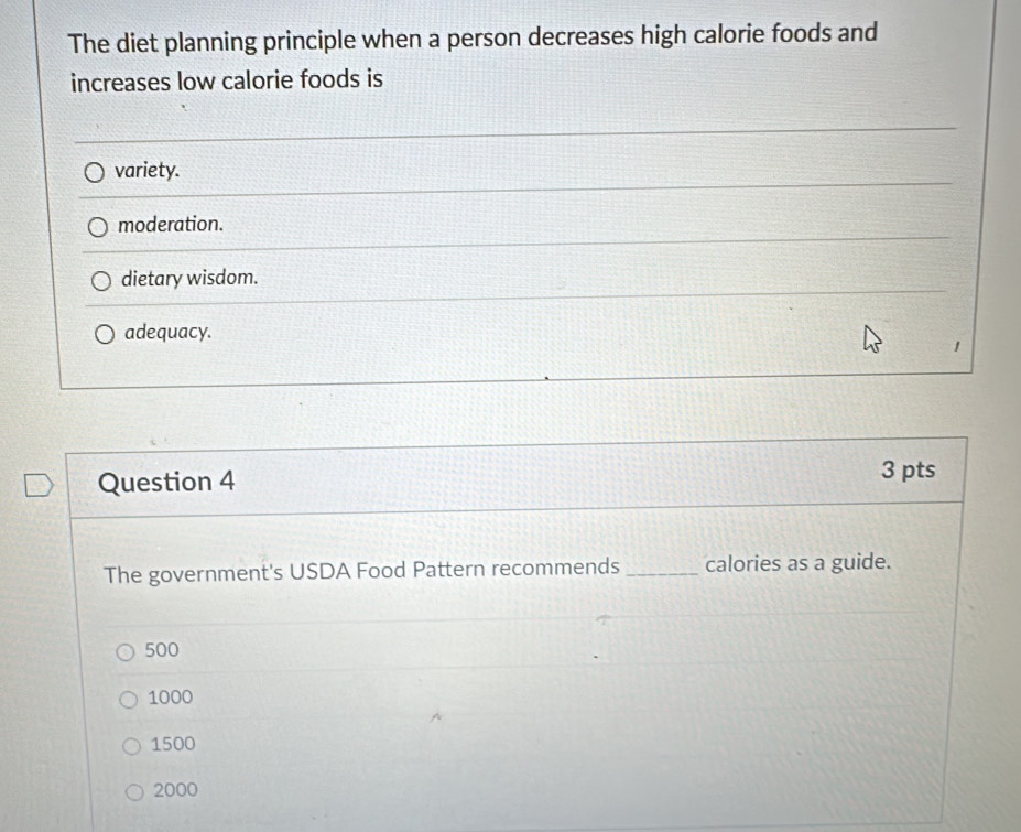 The diet planning principle when a person decreases high calorie foods and
increases low calorie foods is
variety.
moderation.
dietary wisdom.
adequacy.
1
Question 4
3 pts
The government's USDA Food Pattern recommends _calories as a guide.
500
1000
1500
2000