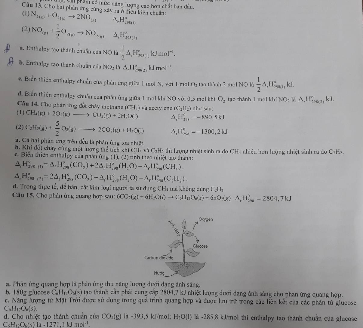 ung, sản pham có mức năng lượng cao hơn chất ban đầu.
Câu 13. Cho hai phản ứng cùng xảy ra ở điều kiện chuẩn:
(1) N_2(g)+O_2(g)to 2NO_(g) △ _rH_(298(1))°
(2) NO_(g)+ 1/2 O_2(g)to NO_2(g) △ _rH_(298(2))°
a. Enthalpy tạo thành chuẩn của NO là  1/2 △ _rH_(298(1))°kJmol^(-1).
b. Enthalpy tạo thành chuẩn của NO_2 là △ _rH_(298(2))°kJmol^(-1).
c. Biến thiên enthalpy chuẩn của phản ứng giữa 1 mol N_2 với l mol O_2 tạo thành 2 mol NO là  1/2 △ _rH_(298(l))°kJ.
d. Biến thiên enthalpy chuẩn của phản ứng giữa 1 mol khí NO với 0,5 mol khí O_2 tạo thành 1 mol khí NO_2 là △ _rH_(298(2))°kJ.
Câu 14. Cho phản ứng đốt cháy methane (CH₄) và acetylene (C_2H_2) như sau:
(1) CH_4(g)+2O_2(g)to CO_2(g)+2H_2O(l)
△ _rH_(298)^0=-890,5kJ
(2) C_2H_2(g)+ 5/2 O_2(g)to 2CO_2(g)+H_2O(l) △ _r H_(298)^0=-1300,2kJ
a. Cả hai phản ứng trên đều là phản ứng tỏa nhiệt.
b. Khi đốt cháy cùng một lượng thể tích khí CH₄ và C_2H_2 thì lượng nhiệt sinh ra do CH4 nhiều hơn lượng nhiệt sinh ra do C_2H_2.
c. Biến thiên enthalpy của phản ứng (1), (2) tính theo nhiệt tạo thành:
△ _rH_(298(1))°=△ _fH_(298)°(CO_2)+2△ _fH_(298)°(H_2O)-△ _fH_(298)°(CH_4).
△ _rH_(298(2))°=2△ _fH_(298)°(CO_2)+△ _fH_(298)°(H_2O)-△ _fH_(298)°(C_2H_2).
d. Trong thực tế, để hàn, cắt kim loại người ta sử dụng CH4 mà không dùng C_2H_2.
Câu 15. Cho phản ứng quang hợp sau: 6CO_2(g)+6H_2O(l)to C_6H_12O_6(s)+6nO_2(g)△ _rH_(298)^0=2804,7kJ
a. Phản ứng quang hợp là phản ứng thu năng lượng dưới dạng ánh sáng.
b. 180g glucose C_6H_12O_6(s) tạao thành cần phải cung cấp 2804,7 kJ nhiệt lượng dưới dạng ánh sáng cho phan ứng quang hợp.
c. Năng lượng từ Mặt Trời được sử dụng trong quá trình quang hợp và được lưu trữ trong các liên kết của các phân tử glucose
C_6H_12O_6(s).
d. Cho nhiệt tạo thành chuẩn của CO_2(g) là -393,5 kJ/mol; H_2O(l) là -285,8 kJ/mol thì enthalpy tạo thành chuẩn của glucose
C_6H_12O_6(s)la-1271,1kJmol^(-1).