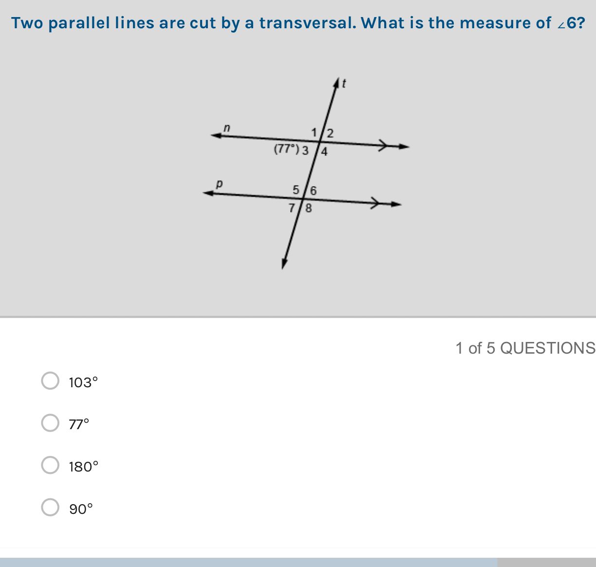 Two parallel lines are cut by a transversal. What is the measure of ∠ 6 ?
1 of 5 QUESTIONS
103°
77°
180°
90°