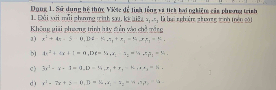 Dang 1. Sử dụng hệ thức Viète để tính tổng và tích hai nghiệm của phương trình 
1. Đối với mỗi phương trình sau, ký hiệu x_1, x_2 là hai nghiệm phương trình (nếu có) 
Không giải phương trình hãy điền vào chỗ trống 
a) x^2+4x-5=0, Dphi =1/4, x_1+x_2=1/4, x_1x_2=1/4. 
b) 4x^2+4x+1=0, Dphi =1/4, x_1+x_2=1/4, x_1x_2=1/4. 
c) 3x^2-x-3=0, D=1/4, x_1+x_2=1/4, x_rx_2=1/4. 
d) x^2-7x+5=0, D=1/4, x_1+x_2=1/4, x_1x_2=1/4.