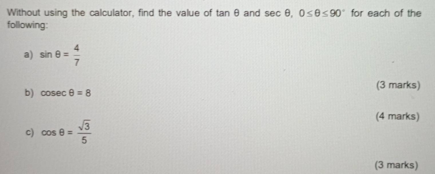 Without using the calculator, find the value of tan θ and sec θ , 0≤ θ ≤ 90° for each of the 
following: 
a) sin θ = 4/7 
b) cosec θ =8
(3 marks) 
(4 marks) 
c) cos θ = sqrt(3)/5 
(3 marks)