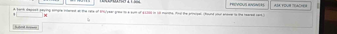 TANAPMATH7 4.1.006. PREVIOUS ANSWERS ASK YOUR TEACHER 
A bank deposit paying simple interest at the rate of 8%/year grew to a sum of $1200 in 10 months. Find the principal. (Round your answer to the nearest cent.) 
5 × 
Submit Answer