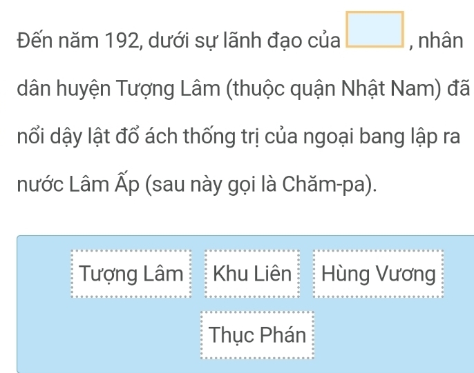 Đến năm 192, dưới sự lãnh đạo của □ , nhân
dân huyện Tượng Lâm (thuộc quận Nhật Nam) đã
nổi dậy lật đổ ách thống trị của ngoại bang lập ra
nước Lâm Ấp (sau này gọi là Chăm-pa).
Tượng Lâm Khu Liên Hùng Vương
Thục Phán