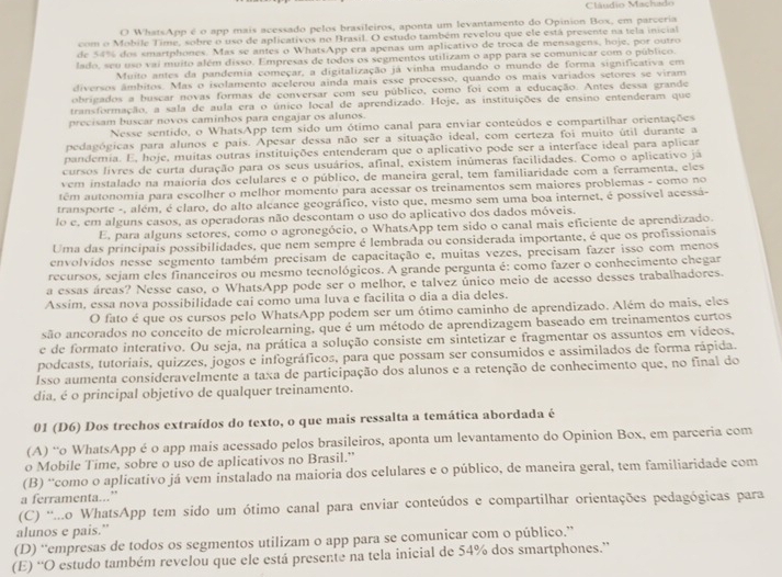 a  u dio Maçhado
O WhatsApp é o app mais acessado pelos brasileiros, aponta um levantamento do Opinion Box, em parceria
com o Mobile Time, sobre o uso de aplicativos no Brasil. O estudo também revelou que ele está presente na tela inicial
de 54% dos smartphones. Mas se antes o WhatsApp era apenas um aplicativo de troca de mensagens, hoje, por outro
lado, seu uso vai muito além disso. Empresas de todos os segmentos utilizam o app para se comunicar com o público.
Muito antes da pandemia começar, a digitalização já vinha mudando o mundo de forma significativa em
diversos âmbitos. Mas o isolamento acelerou ainda mais esse processo, quando os mais variados setores se viram
obrigados a buscar novas formas de conversar com seu público, como foi com a educação. Antes dessa grande
transformação, a sala de aula era o único local de aprendizado. Hoje, as instituições de ensino entenderam que
precisam buscar novos caminhos para engajar os alunos.
Nesse sentido, o WhatsApp tem sido um ótimo canal para enviar conteúdos e compartilhar orientações
pedagógicas para alunos e pais. Apesar dessa não ser a situação ideal, com certeza foi muito útil durante a
pandemia. E, hoje, muitas outras instituições entenderam que o aplicativo pode ser a interface ideal para aplicar
cursos livres de curta duração para os seus usuários, afinal, existem inúmeras facilidades. Como o aplicativo já
vem instalado na maioria dos celulares e o público, de maneira geral, tem familiaridade com a ferramenta, eles
têm autonomia para escolher o melhor momento para acessar os treinamentos sem maiores problemas - como no
transporte -, além, é claro, do alto alcance geográfico, visto que, mesmo sem uma boa internet, é possível acessá-
lo e. em alguns casos, as operadoras não descontam o uso do aplicativo dos dados móveis.
E, para alguns setores, como o agronegócio, o WhatsApp tem sido o canal mais eficiente de aprendizado.
Uma das principais possibilidades, que nem sempre é lembrada ou considerada importante, é que os profissionais
envolvidos nesse segmento também precisam de capacitação e, muitas vezes, precisam fazer isso com menos
recursos, sejam eles financeiros ou mesmo tecnológicos. A grande pergunta é: como fazer o conhecimento chegar
a essas áreas? Nesse caso, o WhatsApp pode ser o melhor, e talvez único meio de acesso desses trabalhadores.
Assim, essa nova possibilidade cai como uma luva e facilita o dia a dia deles.
O fato é que os cursos pelo WhatsApp podem ser um ótimo caminho de aprendizado. Além do mais, eles
são ancorados no conceito de microlearning, que é um método de aprendizagem baseado em treinamentos curtos
e de formato interativo. Ou seja, na prática a solução consiste em sintetizar e fragmentar os assuntos em vídeos.
podcasts, tutoriais, quizzes, jogos e infográficos, para que possam ser consumidos e assimilados de forma rápida.
Isso aumenta consideravelmente a taxa de participação dos alunos e a retenção de conhecimento que, no final do
dia, é o principal objetivo de qualquer treinamento.
01 (D6) Dos trechos extraídos do texto, o que mais ressalta a temática abordada é
(A) “o WhatsApp é o app mais acessado pelos brasileiros, aponta um levantamento do Opinion Box, em parceria com
o Mobile Time, sobre o uso de aplicativos no Brasil.”
(B) ''como o aplicativo já vem instalado na maioria dos celulares e o público, de maneira geral, tem familiaridade com
a ferramenta..."
(C) “...o WhatsApp tem sido um ótimo canal para enviar conteúdos e compartilhar orientações pedagógicas para
alunos e pais.”
(D) “empresas de todos os segmentos utilizam o app para se comunicar com o público.”
(E) “O estudo também revelou que ele está presente na tela inicial de 54% dos smartphones.”