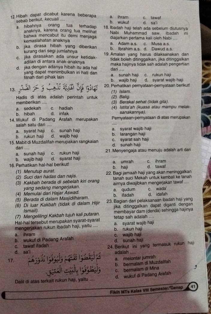 Hibah dapat dicabut karena beberapa a. ihram c. tawaf
sebab berikut, kecuali .... d sa'i
b. wukuf
a. hibahnya orang tua terhadap 18. Ibadah haji telah ada sebelum diutusnya
anaknya, karena orang tua melihat Nabi Muhammad saw. Ibadah ini
bahwa mencabut itu demi menjaga diajarkan pertama kali oleh Nabi
kemaslahatan anaknya a. Adam a.s. c. Musa a.s.
b. jika dirasa hibah yang diberikan b. Ibrahim a.s. d. Dawud a.s.
kurang dari segi jumlahnya
c. jika dirasakan ada unsur ketidak- 19. Amalan yang harus dilaksanakan dan
tidak boleh ditinggalkan, jika ditinggalkan
adilan di antara anak-anaknya maka hajinya tidak sah adalah pengertian
d. jika dengan adanya hibah itu ada hal dari ....
yang dapat menimbulkan iri hati dan a. sunah haji c. rukun haji
fitnah dari pihak lain b. wajib haji d. syarat wajib haji
20. Perhatikan pernyataan-pernyataan berikut!
13.
(1) Islam.
Hadis di atas adalah perintah untuk (2) Balig.
memberikan .... (3) Berakal sehat (tidak gila).
a. sedekah c. hadiah (4) Istita'ah (kuasa atau mampu melak-
b. hibah d. infak sanakannya).
14. Wukuf di Padang Arafah merupakan Pernyataan-pernyataan di atas merupakan
salah satu dari ....
a. syarat haji c. sunah haji a. syarat wajib haji
b. rukun haji d. wajib haji b. larangan haji
15. Mabit di Muzdalifah merupakan rangkaian d. sunah haji c. syarat sah haji
dari ....
a. sunah haji c. rukun haji 21. Menyengaja atau menuju adalah arti dari
b. wajib haji d. syarat haji
16. Perhatikan hal-hal berikut! b. haji a. umrah c. ihram
(1) Menutup aurat. d. tawaf
(2) Suci dari hadas dan najis. 22. Bagi jamaah haji yang akan meninggalkan
tanah suci Mekah untuk kembali ke tanah
(3) Kakbah berada di sebelah kiri orang airnya diwajibkan mengerjakan tawaf ....
yang sedang mengerjakan.
(4) Memulai dari Hajar Aswad. a. qudum b. ifadah c. wada'
(5) Berada di dalam Masjidilharam. d. idafah
(6) Di luar Kakbah (tidak di dalam Hijir 23. Bagian dari pelaksanaan ibadah haji yang
Ismail). jika ditinggalkan dapat diganti dengan 
(7) Mengelilingi Kakbah tujuh kali putaran. membayar dam (denda) sehingga hajinya
Hal-hal tersebut merupakan syarat-syarat tetap sah adalah ....
mengerjakan rukun ibadah haji, yaitu .... a. syarat wajib haji
b. rukun haji
a. ihram c. wajib haji
b. wukuf di Padang Arafah d. sunah haji
c. tawaf ifadah
24. Berikut ini yang termasuk rukun haji
d. sa'i
adalah
17.
a. melontar jumrah
b. bermalam di Muzdalifah
c. bermalam di Mina
Dalil di atas terkait rukun haji, yaitu .... d. wukuf di Padang Arafah
Fikih MTs Kelas VIII Semester. Genap 41