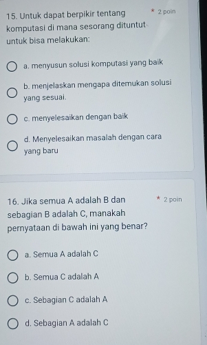 Untuk dapat berpikir tentang 2 poin
komputasi di mana sesorang dituntut
untuk bisa melakukan:
a. menyusun solusi komputasi yang baik
b. menjelaskan mengapa ditemukan solusi
yang sesuai.
c. menyelesaikan dengan baik
d. Menyelesaikan masalah dengan cara
yang baru
16. Jika semua A adalah B dan 2 poin
sebagian B adalah C, manakah
pernyataan di bawah ini yang benar?
a. Semua A adalah C
b. Semua C adalah A
c. Sebagian C adalah A
d. Sebagian A adalah C