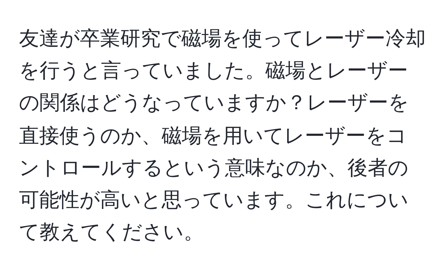 友達が卒業研究で磁場を使ってレーザー冷却を行うと言っていました。磁場とレーザーの関係はどうなっていますか？レーザーを直接使うのか、磁場を用いてレーザーをコントロールするという意味なのか、後者の可能性が高いと思っています。これについて教えてください。