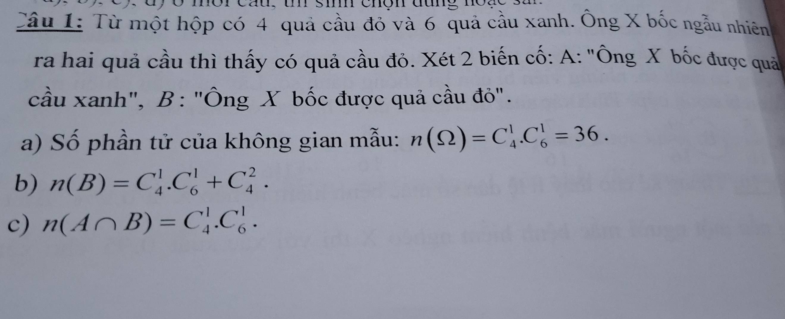 cau, u si chợn đung n 
Câu 1: Từ một hộp có 4 quả cầu đỏ và 6 quả cầu xanh. Ông X bốc ngẫu nhiên 
ra hai quả cầu thì thấy có quả cầu đỏ. Xét 2 biến cố: A: "Ông X bốc được quả 
cầu xanh", B: "Ông X bốc được quả cầu đỏ". 
a) Số phần tử của không gian mẫu: n(Omega )=C_4^1.C_6^1=36. 
b) n(B)=C_4^1.C_6^1+C_4^2. 
c) n(A∩ B)=C_4^1.C_6^1.