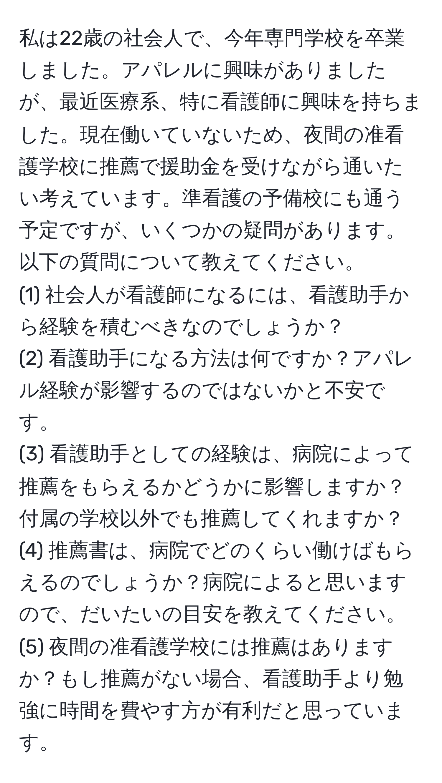 私は22歳の社会人で、今年専門学校を卒業しました。アパレルに興味がありましたが、最近医療系、特に看護師に興味を持ちました。現在働いていないため、夜間の准看護学校に推薦で援助金を受けながら通いたい考えています。準看護の予備校にも通う予定ですが、いくつかの疑問があります。以下の質問について教えてください。
(1) 社会人が看護師になるには、看護助手から経験を積むべきなのでしょうか？
(2) 看護助手になる方法は何ですか？アパレル経験が影響するのではないかと不安です。
(3) 看護助手としての経験は、病院によって推薦をもらえるかどうかに影響しますか？付属の学校以外でも推薦してくれますか？
(4) 推薦書は、病院でどのくらい働けばもらえるのでしょうか？病院によると思いますので、だいたいの目安を教えてください。
(5) 夜間の准看護学校には推薦はありますか？もし推薦がない場合、看護助手より勉強に時間を費やす方が有利だと思っています。