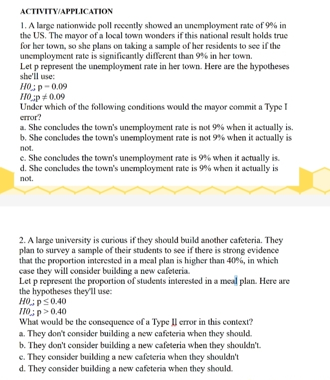 ACTIVITY/APPLICATION
1. A large nationwide poll recently showed an unemployment rate of 9% in
the US. The mayor of a local town wonders if this national result holds true
for her town, so she plans on taking a sample of her residents to see if the
unemployment rate is significantly different than 9% in her town.
Let p represent the unemployment rate in her town. Here are the hypotheses
she'll use:
H0:p=0.09
H0;p!= 0.09
Under which of the following conditions would the mayor commit a Type I
error?
a. She concludes the town's unemployment rate is not 9% when it actually is.
b. She concludes the town's unemployment rate is not 9% when it actually is
not.
c. She concludes the town's unemployment rate is 9% when it actually is.
d. She concludes the town's unemployment rate is 9% when it actually is
not.
2. A large university is curious if they should build another cafeteria. They
plan to survey a sample of their students to see if there is strong evidence
that the proportion interested in a meal plan is higher than 40%, in which
case they will consider building a new cafeteria.
Let p represent the proportion of students interested in a meal plan. Here are
the hypotheses they'll use:
H0:p≤ 0.40
IIO;p>0.40
What would be the consequence of a Type Il error in this context?
a. They don't consider building a new cafeteria when they should.
b. They don't consider building a new cafeteria when they shouldn't.
c. They consider building a new cafeteria when they shouldn't
d. They consider building a new cafeteria when they should.