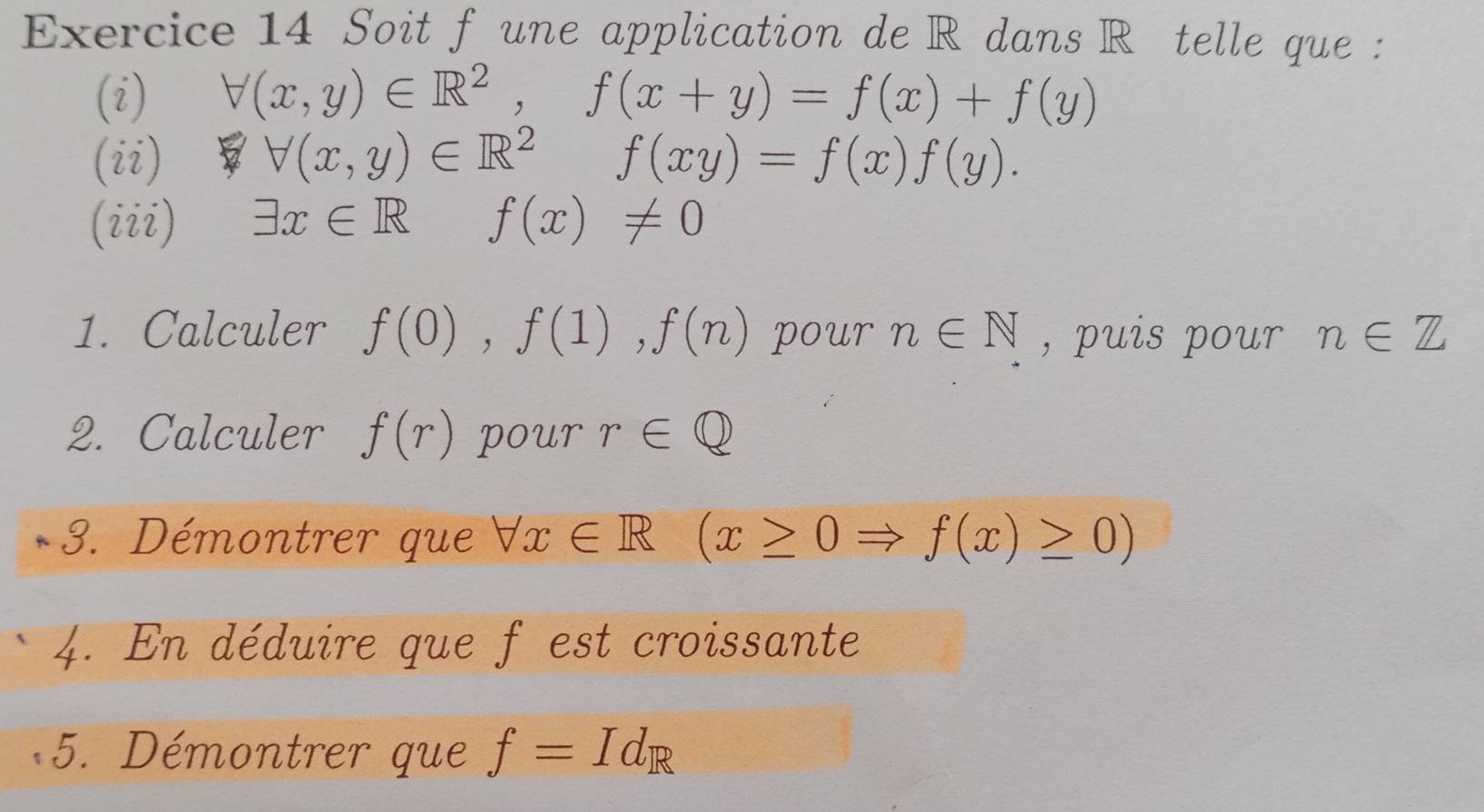 Soit f une application de R dans Rételle que : 
(i) forall (x,y)∈ R^2, f(x+y)=f(x)+f(y)
(ii) forall (x,y)∈ R^2f(xy)=f(x)f(y). 
(iii) exists x∈ R f(x)!= 0
1. Calculer f(0), f(1), f(n) pour n∈ N , puis pour n∈ Z
2. Calculer f(r) pour r∈ Q
3. Démontrer que forall x∈ R (x≥ 0Rightarrow f(x)≥ 0)
4. En déduire que f est croissante 
5. Démontrer que f=Id_R