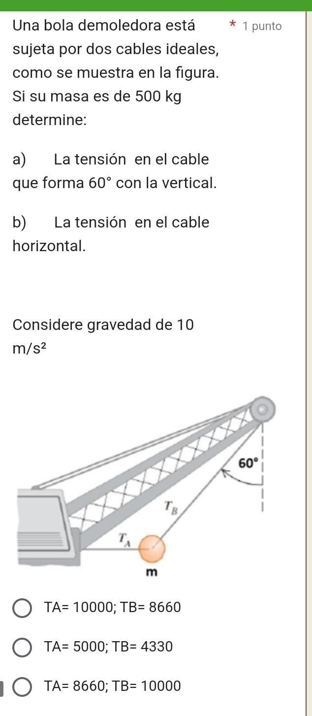 Una bola demoledora está 1 punto
sujeta por dos cables ideales,
como se muestra en la figura.
Si su masa es de 500 kg
determine:
a) La tensión en el cable
que forma 60° con la vertical.
b) La tensión en el cable
horizontal.
Considere gravedad de 10
m/s^2
60°
T_B
T_A
m
TA=10000; TB=8660
TA=5000; TB=4330
TA=8660; TB=10000