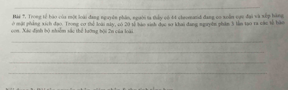 Trong tế bào của một loài đang nguyên phân, người ta thầy có 44 chromatid đang co xoắn cực đại và xếp hàng 
ở mặt phẳng xích đạo. Trong cơ thể loài này, có 20 tế bào sinh đục sơ khai đang nguyên phân 3 lần tạo ra các tế bào 
con. Xác định bộ nhiễm sắc thể lưỡng bội 2n của loài 
_ 
_ 
_ 
_