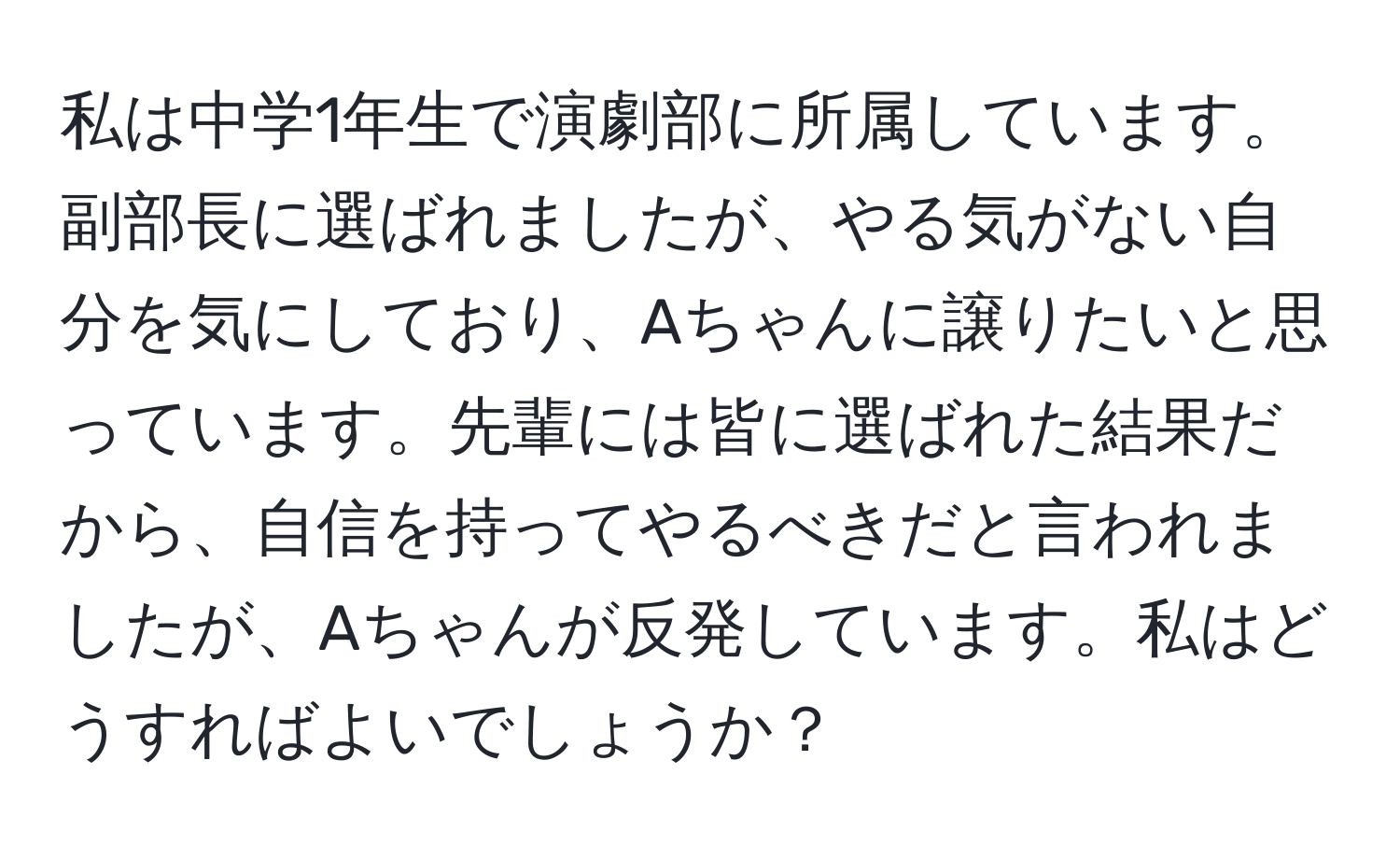 私は中学1年生で演劇部に所属しています。副部長に選ばれましたが、やる気がない自分を気にしており、Aちゃんに譲りたいと思っています。先輩には皆に選ばれた結果だから、自信を持ってやるべきだと言われましたが、Aちゃんが反発しています。私はどうすればよいでしょうか？