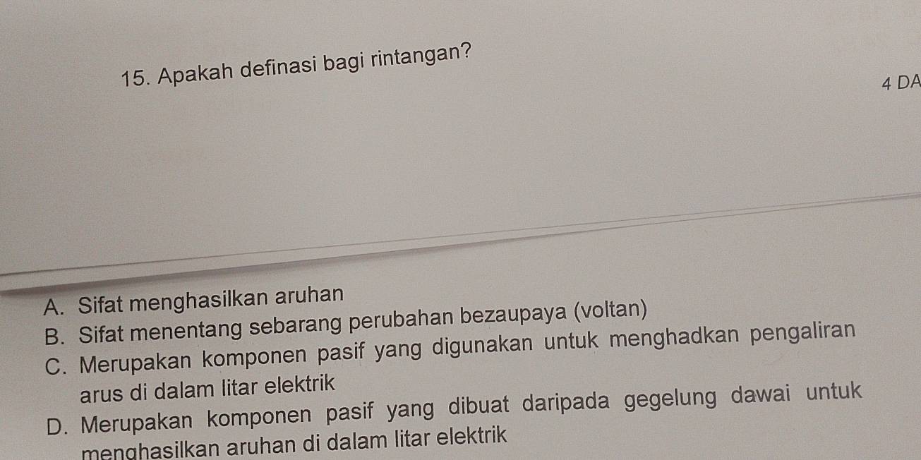 Apakah definasi bagi rintangan?
4 DA
A. Sifat menghasilkan aruhan
B. Sifat menentang sebarang perubahan bezaupaya (voltan)
C. Merupakan komponen pasif yang digunakan untuk menghadkan pengaliran
arus di dalam litar elektrik
D. Merupakan komponen pasif yang dibuat daripada gegelung dawai untuk
menghasilkan aruhan di dalam litar elektrik