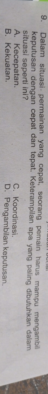 Dalam situasi- permainan yang cepat, seorang pemain harus mampu mengambil
keputusan dengan cepat dan tepat. Keterampilan apa yang paling dibutuhkan dalam
situasi seperti ini?
A. Kecepatan. C. Koordinasi.
B. Kekuatan. D. Pengambilan keputusan.