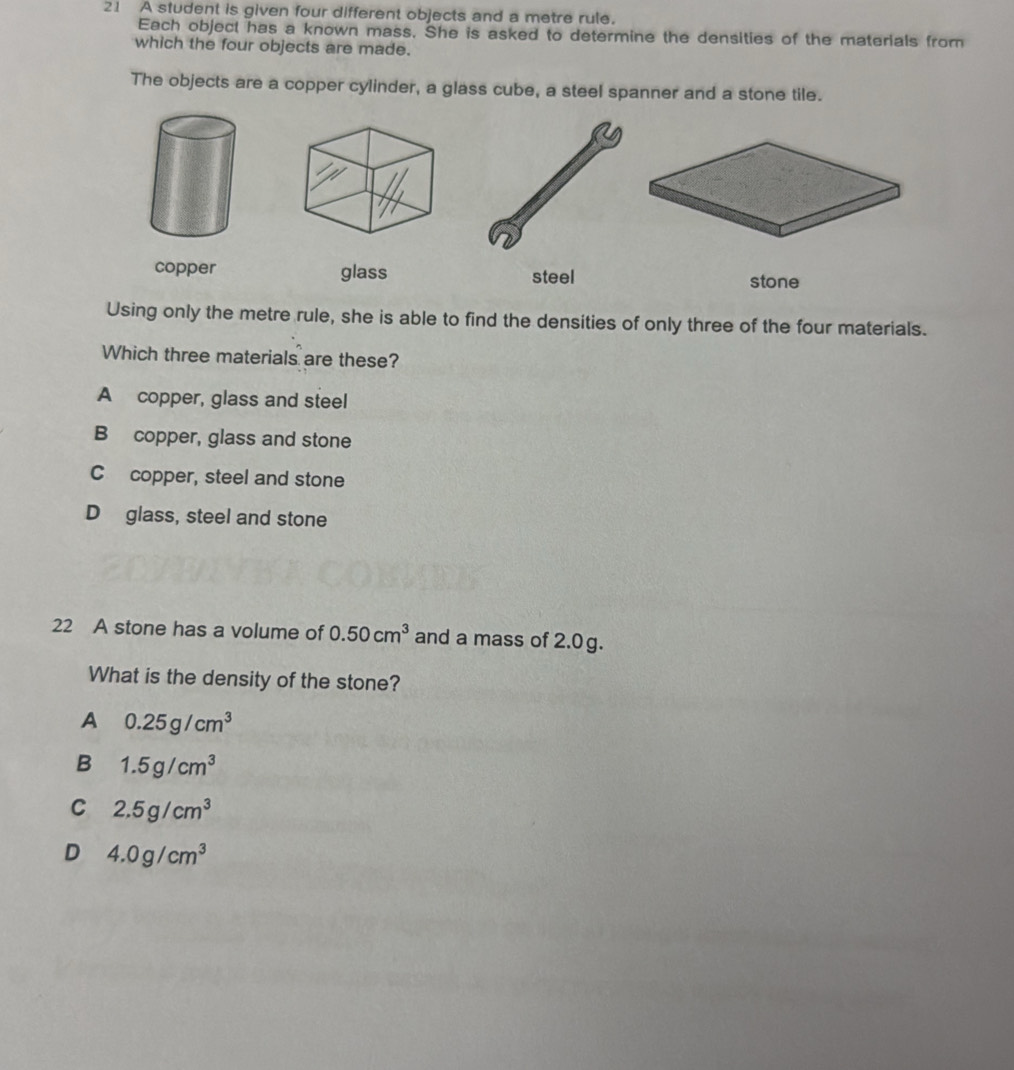 A student is given four different objects and a metre rule.
Each object has a known mass. She is asked to determine the densities of the materials from
which the four objects are made.
The objects are a copper cylinder, a glass cube, a steel spanner and a stone tile.
copper glass steel stone
Using only the metre rule, she is able to find the densities of only three of the four materials.
Which three materials are these?
A copper, glass and steel
B copper, glass and stone
C copper, steel and stone
D glass, steel and stone
22 A stone has a volume of 0.50cm^3 and a mass of 2.0g.
What is the density of the stone?
A 0.25g/cm^3
B 1.5g/cm^3
C 2.5g/cm^3
D 4.0g/cm^3