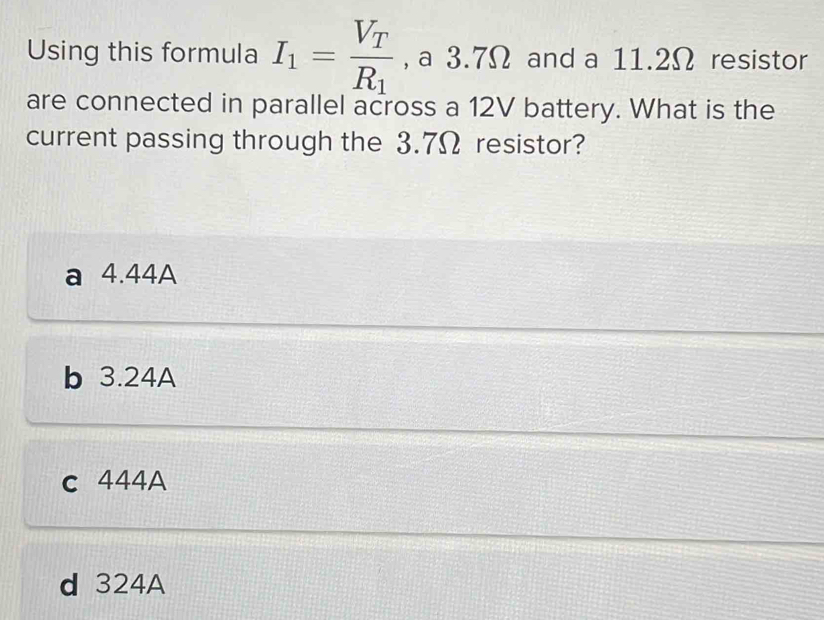 Using this formula I_1=frac V_TR_1 , a 3.7Ω and a 11.2Ω resistor
are connected in parallel across a 12V battery. What is the
current passing through the 3.7Ω resistor?
a 4.44A
b 3.24A
c 444A
d 324A