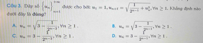 Dãy số  u_n _(n=1)^(+∈fty) được cho bởi: u_1=1, u_n+1=sqrt(frac 1)2^(n-1)+u_n^2, forall n≥ 1. Khẳng định nào
dưới đây là đúng?
A. u_n=sqrt(3-frac 1)2^(n-2), forall n≥ 1. u_n=sqrt(3-frac 1)2^(n-1), forall n≥ 1. 
B.
C. u_n=3- 1/2^(n-2) , forall n≥ 1. u_n=3- 1/2^(n-1) , forall n≥ 1. 
D.