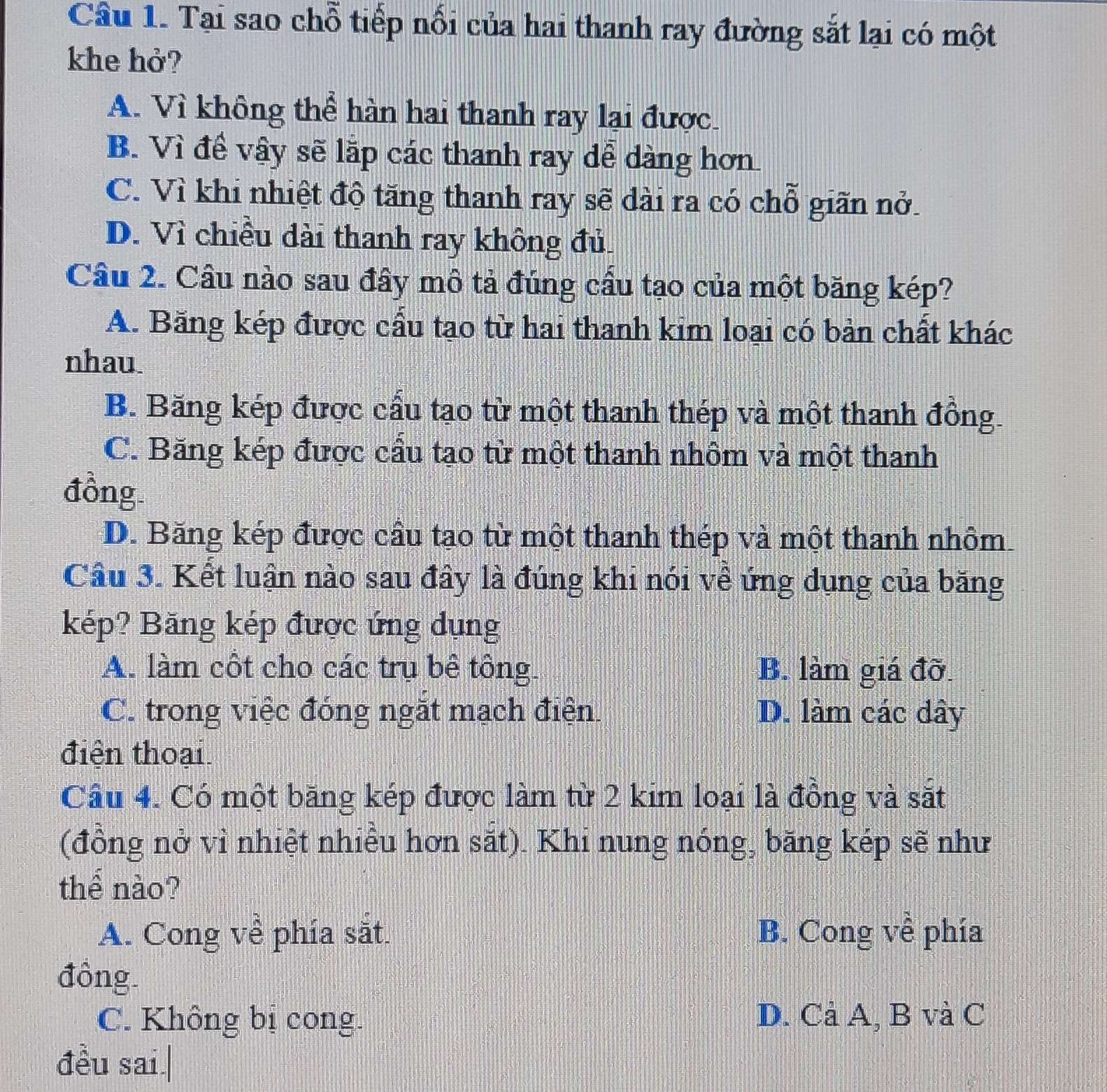 Tại sao chỗ tiếp nối của hai thanh ray đường sắt lại có một
khe hở?
A. Vì không thể hàn hai thanh ray lại được.
B. Vì để vậy sẽ lặp các thanh ray dễ dàng hơn
C. Vì khi nhiệt độ tăng thanh ray sẽ dài ra có chỗ giãn nở.
D. Vì chiều dài thanh ray không đủ.
Câu 2. Cầu nào sau đây mô tả đúng cầu tạo của một băng kép?
A. Băng kép được cầu tạo từ hai thanh kim loại có bản chất khác
nhau
B. Băng kép được cầu tạo từ một thanh thép và một thanh đồng.
C. Băng kép được cầu tạo từ một thanh nhôm và một thanh
đồng
D. Băng kép được cầu tạo từ một thanh thép và một thanh nhôm
Câu 3. Kết luận nào sau đây là đúng khi nói về ứng dụng của băng
kép? Băng kép được ứng dụng
A. làm côt cho các trụ bề tông. B. làm giá đỡ.
C. trong việc đóng ngặt mạch điện. D. làm các dây
điện thoại
Cầu 4. Có một băng kép được làm từ 2 kim loại là đồng và sắt
(đồng nở vì nhiệt nhiều hơn sắt). Khi nung nóng, băng kép sẽ như
thể nào?
A. Cong về phía sắt. B. Cong về phía
đồng.
C. Không bị cong. D. Cả A, B và C
đều sai.|