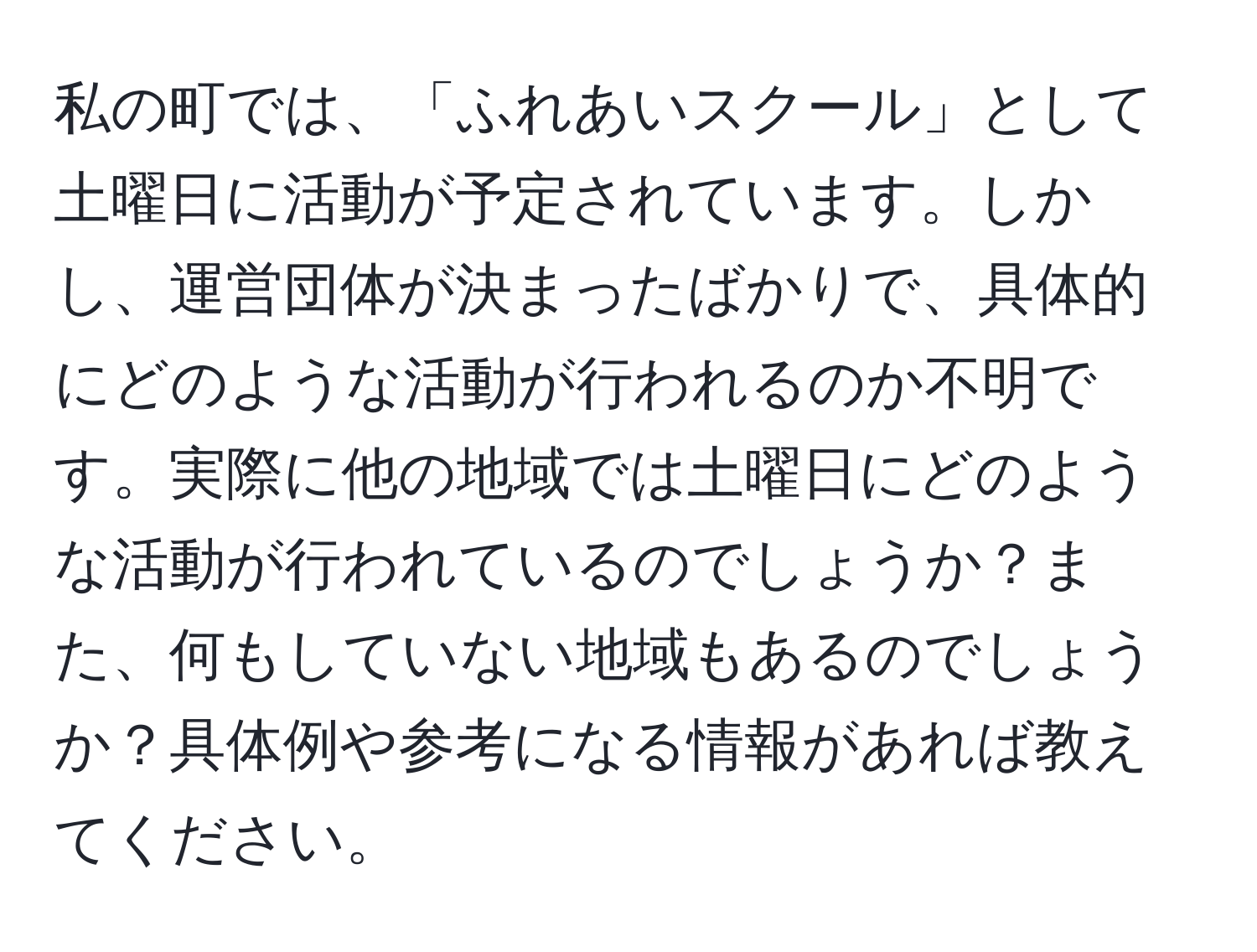 私の町では、「ふれあいスクール」として土曜日に活動が予定されています。しかし、運営団体が決まったばかりで、具体的にどのような活動が行われるのか不明です。実際に他の地域では土曜日にどのような活動が行われているのでしょうか？また、何もしていない地域もあるのでしょうか？具体例や参考になる情報があれば教えてください。