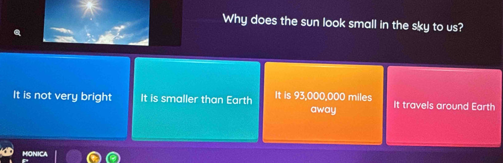 Why does the sun look small in the sky to us?
It is not very bright It is smaller than Earth It is 93,000,000 miles It travels around Earth
away
MONICA