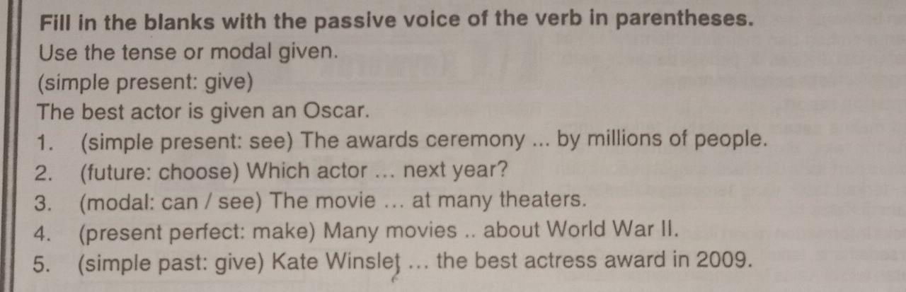 Fill in the blanks with the passive voice of the verb in parentheses. 
Use the tense or modal given. 
(simple present: give) 
The best actor is given an Oscar. 
1. (simple present: see) The awards ceremony ... by millions of people. 
2. (future: choose) Which actor ... next year? 
3. (modal: can / see) The movie ... at many theaters. 
4. (present perfect: make) Many movies .. about World War II. 
5. (simple past: give) Kate Winsleţ .. the best actress award in 2009.