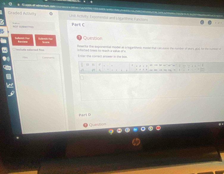 Graded Activity Unit Activity: Exponential and Logarithmic Functions 
Statun Part C 
é of 7 
NOT SUBMITTED 
Submit For Submit For ? Question 
Review Score 
Rewrite the exponential model as a logarithmic model that calculates the number of years, g(x)
Include selected files infected trees to reach a value of x. , for the number of 
Files Comments Enter the correct answer in the box.
 □ /□   0°. sin cos tan 60° 5 .,. 7 
D c
sqrt(0) sqrt[□](□ ) q_3 ( ) cac sec cot log log in 1 
Part D 
Question