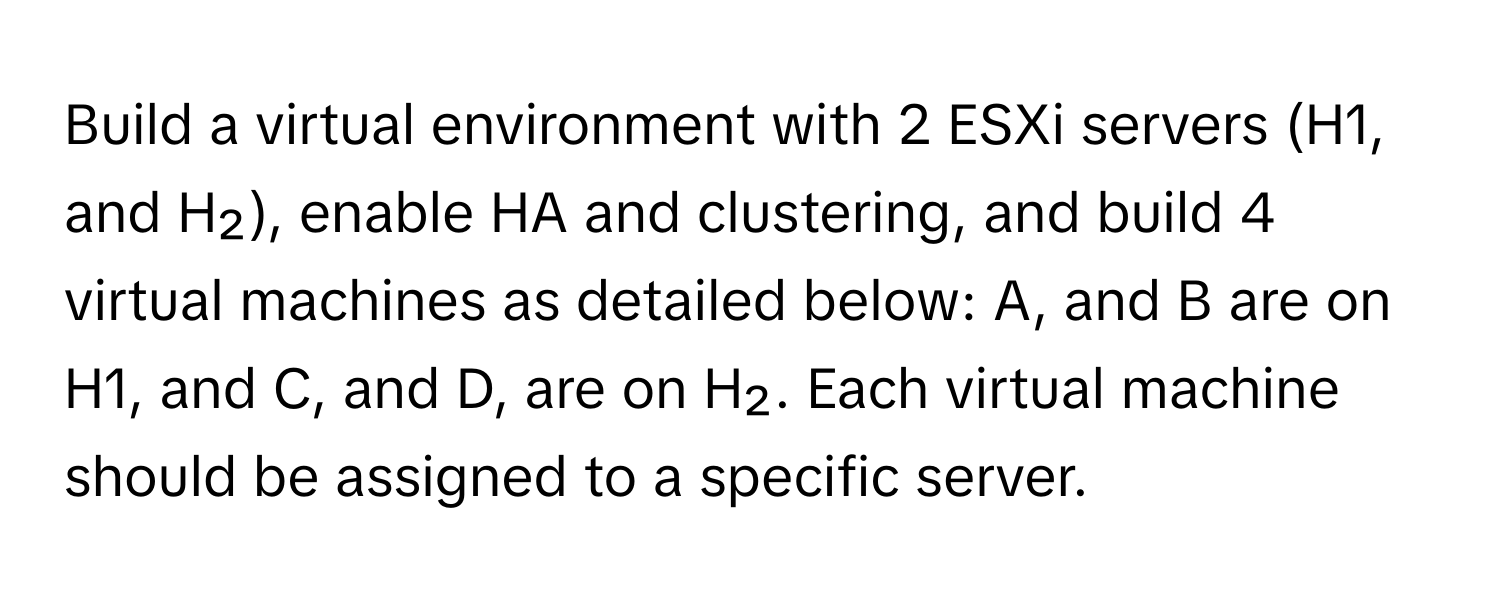 Build a virtual environment with 2 ESXi servers (H1, and H₂), enable HA and clustering, and build 4 virtual machines as detailed below: A, and B are on H1, and C, and D, are on H₂. Each virtual machine should be assigned to a specific server.