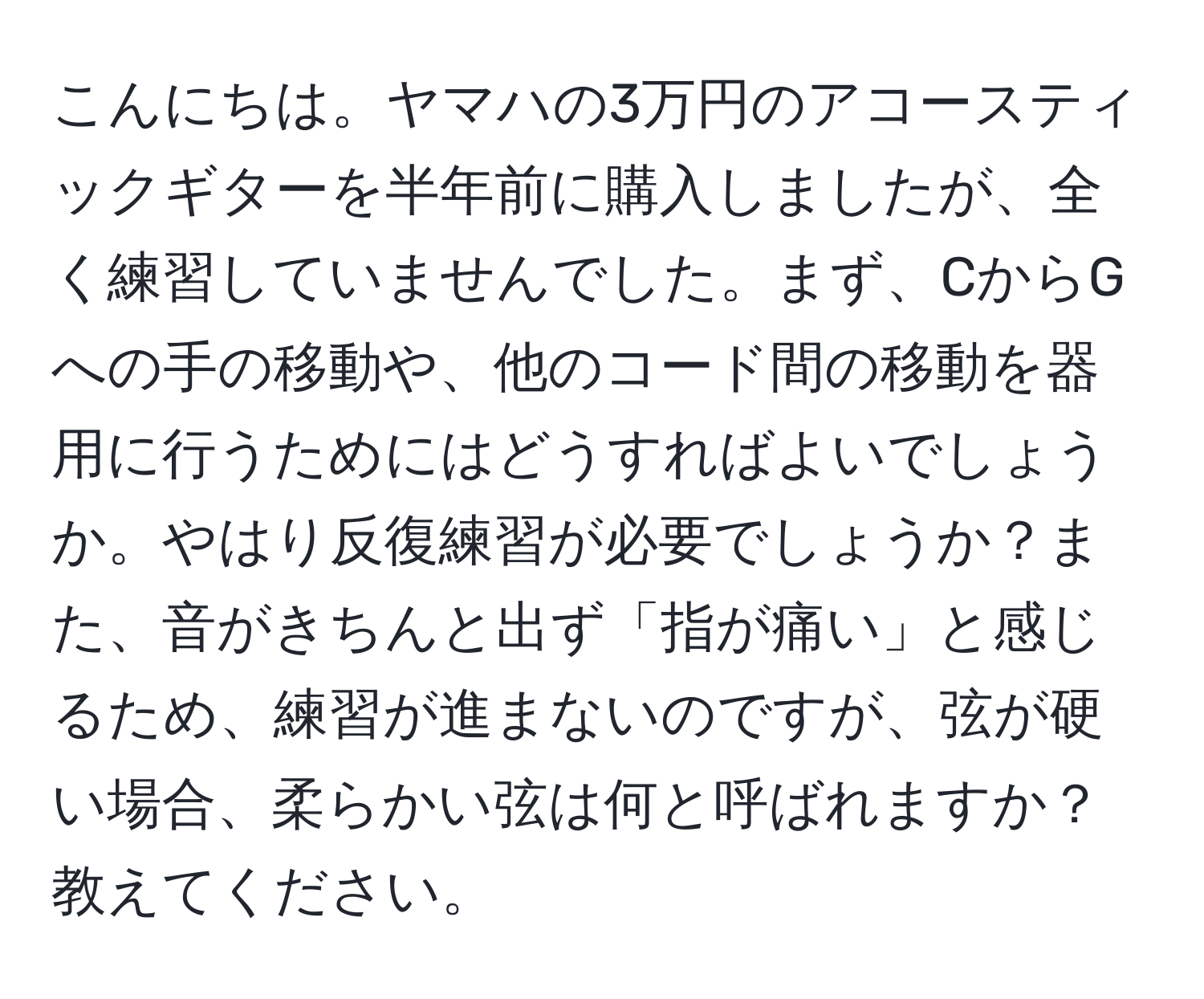 こんにちは。ヤマハの3万円のアコースティックギターを半年前に購入しましたが、全く練習していませんでした。まず、CからGへの手の移動や、他のコード間の移動を器用に行うためにはどうすればよいでしょうか。やはり反復練習が必要でしょうか？また、音がきちんと出ず「指が痛い」と感じるため、練習が進まないのですが、弦が硬い場合、柔らかい弦は何と呼ばれますか？教えてください。