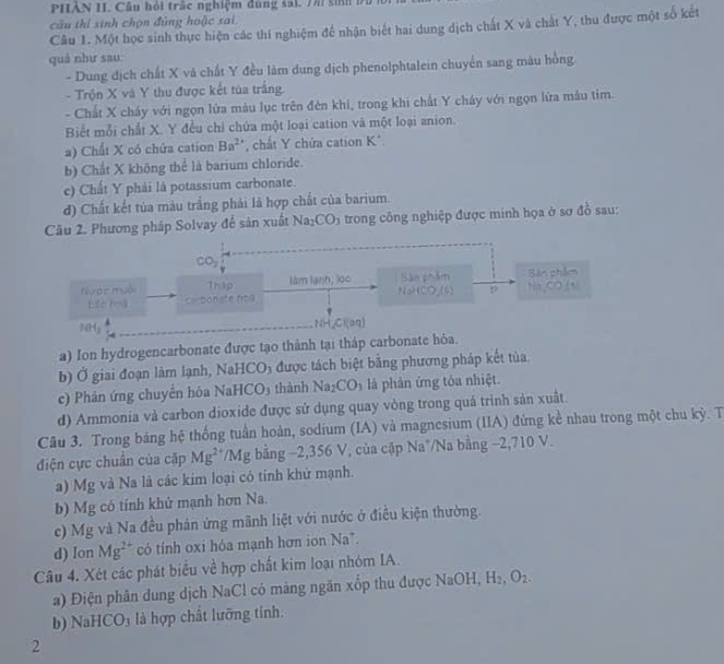 PHẢN I. Câu hỏi trắc nghiệm đùng sai. 7 sih đà 1
câu thí sinh chọn đùng hoặc sai
Câu 1. Một học sinh thực hiện các thí nghiệm để nhận biết hai dung dịch chất X và chất Y, thu được một số kết
quà như sau:
- Dung địch chất X và chất Y đều làm dung dịch phenolphtalein chuyển sang màu hồng
- Trộn X và Y thu được kết tủa trắng.
- Chất X cháy với ngọn lửa màu lục trên đèn khi, trong khi chất Y cháy với ngọn lửa mẫu tim
Biết mỗi chất X. Y đều chỉ chứa một loại cation và một loại anion.
a) Chất X có chứa cation Ba^(2+) , chất Y chứa cation K*.
b) Chất X không thể là barium chloride.
c) Chất Y phải là potassium carbonate.
d) Chất kết tủa màu trắng phải là hợp chất của barium.
Câu 2. Phương pháp Solvay để sản xuất Na_2CO_3 trong công nghiệp được minh họa ở sơ đồ sau:
CO_2
tưác muội Thập làm lạnh, lọc Sân phẩm Sân phẩm
NoH
=- bonste hos O(6) p Na,CO_(1)
NHg _NH_Cl(aq)
a) Ion hydrogencarbonate được tạo thành tại tháp carbonate hóa.
b) Ở giai đoạn làm lạnh, NaHCO₃ được tách biệt bằng phương pháp kết tủa
c) Phản ứng chuyển hóa NaHCO3 thành Na_2CO_3 là phản ứng tóa nhiệt.
d) Ammonia và carbon dioxide được sử dụng quay vòng trong quá trình sản xuất.
Câu 3. Trong bảng hệ thống tuần hoàn, sodium (IA) và magnesium (IIA) đứng kể nhau trong một chu kỳ. T
điện cực chuẩn của cặp Mg^(2+) /Mg bằng −2,356 V, của cập Na*/Na bằng −2,710 V.
Ng và Na là các kim loại có tính khử mạnh.
a) M t
b) Mg có tính khử mạnh hơn Na.
c) Mg và Na đều phản ứng mãnh liệt với nước ở điều kiện thường.
d) Ion Mg^(2+) có tính oxi hóa mạnh hơn ion Na*.
Câu 4. Xét các phát biểu về hợp chất kim loại nhóm IA.
a) Điện phân dung dịch NaCl có màng ngăn xốp thu được NaOH, H_2,O_2.
b) Na HCO_3 là hợp chất lưỡng tính.
2