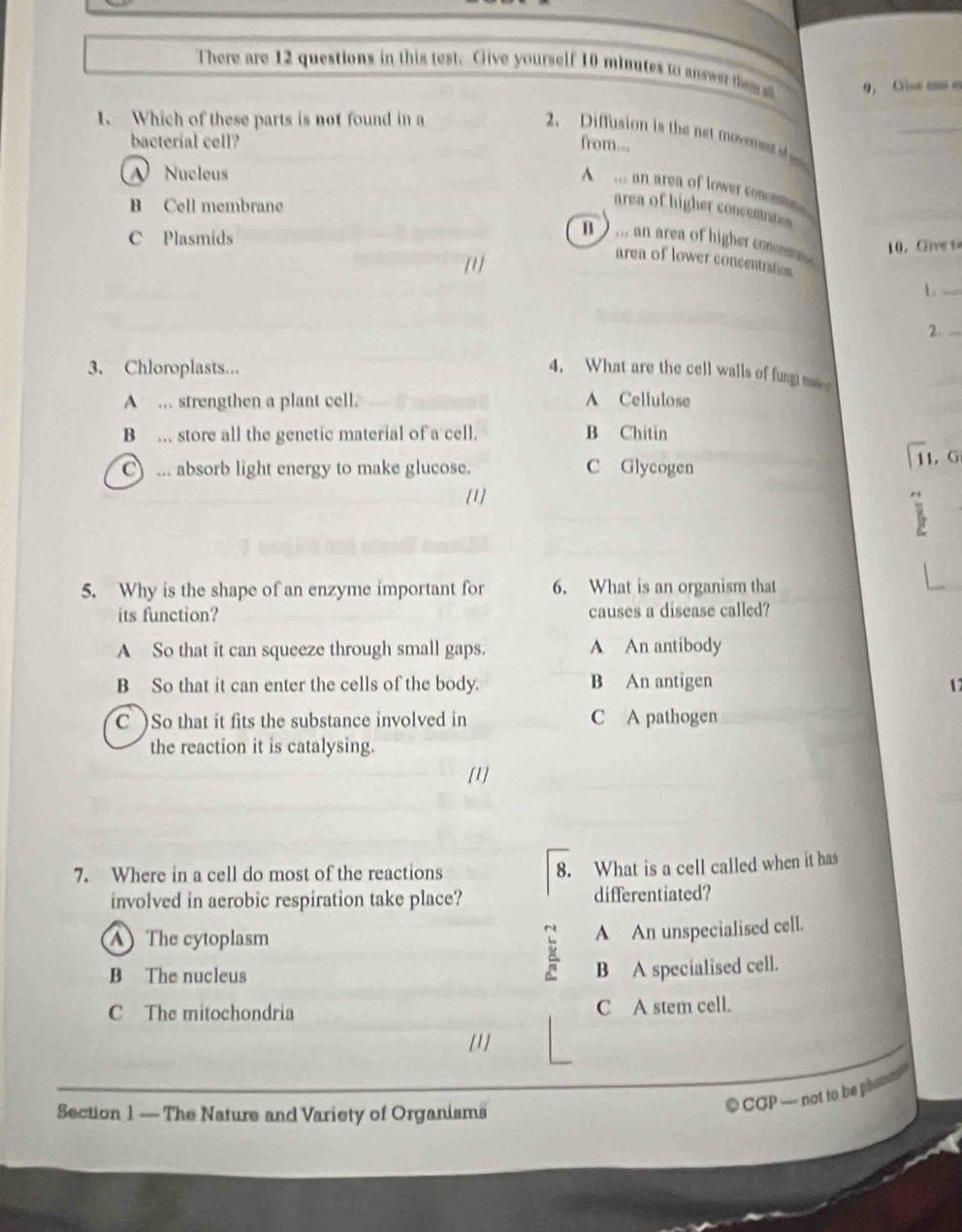 There are 12 questions in this test. Give yourself 10 minutes to answer thes a 9, Ole ae e
1. Which of these parts is not found in a
_
2. Diffusion is the net movern 
bacterial cell? from...
A Nucleus
A an area of lower conomate
B Cell membrane
area of higher concentanes
C Plasmids
B ) ,,, an area of higher connt 
[1] 10. Give t
area of lower concentration
_
2._
3. Chloroplasts... 4. What are the cell walls of fungi m
A . strengthen a plant cell. A Cellulose
B .. store all the genetic material of a cell. B Chitin
C) ... absorb light energy to make glucose. C Glycogen
11. G
[1]
5. Why is the shape of an enzyme important for 6. What is an organism that
its function? causes a disease called?
A So that it can squeeze through small gaps. A An antibody
B So that it can enter the cells of the body. B An antigen
1
C )So that it fits the substance involved in C A pathogen
the reaction it is catalysing.
[1]
7. Where in a cell do most of the reactions
8. What is a cell called when it has
involved in aerobic respiration take place? differentiated?
A The cytoplasm
A An unspecialised cell.
B The nucleus
B A specialised cell.
C The mitochondria C A stem cell.
[1]
Section 1 — The Nature and Variety of Organisms
© CGP not to be phat