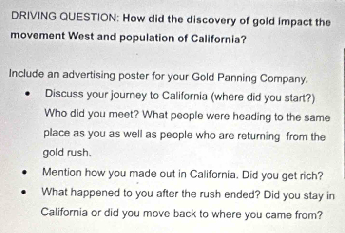 DRIVING QUESTION: How did the discovery of gold impact the 
movement West and population of California? 
Include an advertising poster for your Gold Panning Company. 
Discuss your journey to California (where did you start?) 
Who did you meet? What people were heading to the same 
place as you as well as people who are returning from the 
gold rush. 
Mention how you made out in California. Did you get rich? 
What happened to you after the rush ended? Did you stay in 
California or did you move back to where you came from?