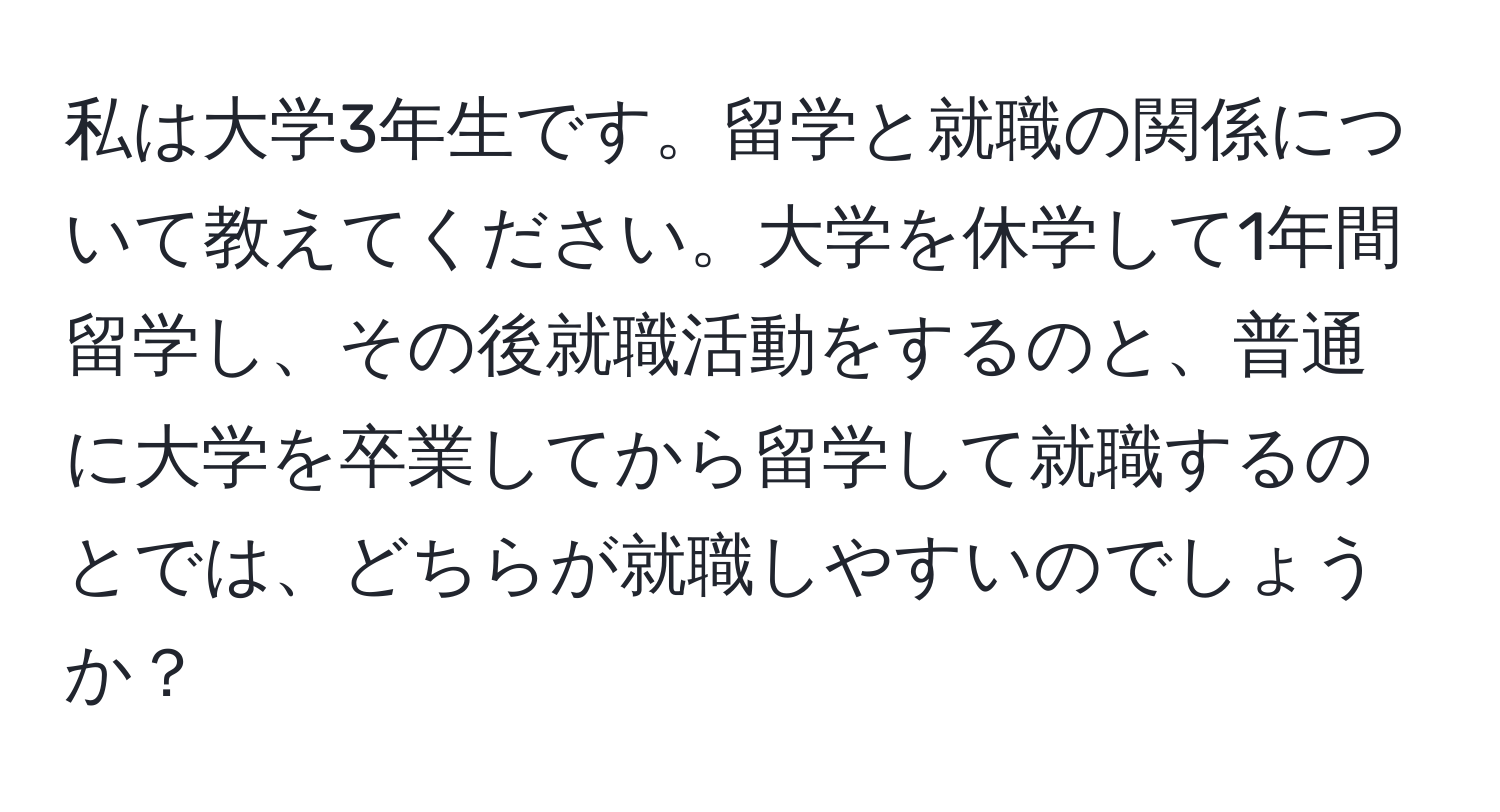 私は大学3年生です。留学と就職の関係について教えてください。大学を休学して1年間留学し、その後就職活動をするのと、普通に大学を卒業してから留学して就職するのとでは、どちらが就職しやすいのでしょうか？